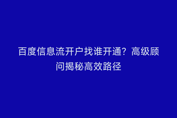 百度信息流开户找谁开通？高级顾问揭秘高效路径