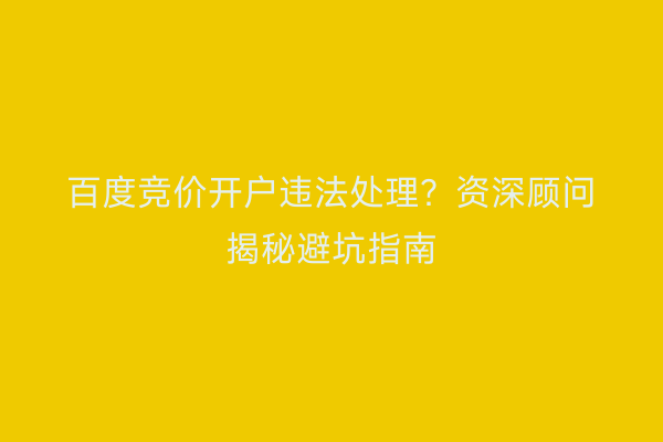 百度竞价开户违法处理？资深顾问揭秘避坑指南