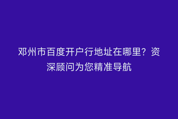 邓州市百度开户行地址在哪里？资深顾问为您精准导航