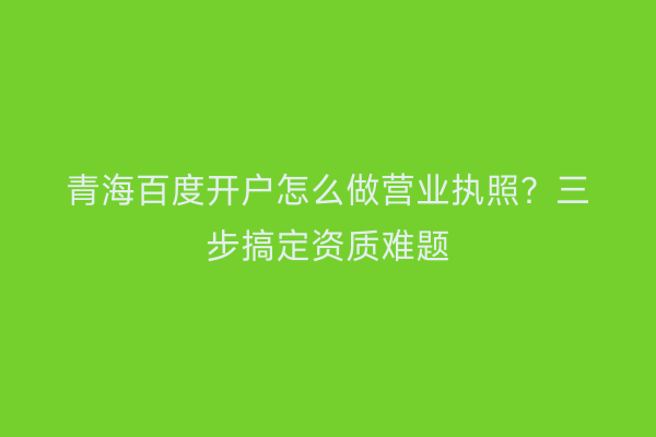 青海百度开户怎么做营业执照？三步搞定资质难题