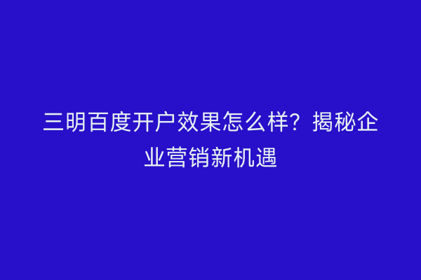 三明百度开户效果怎么样？揭秘企业营销新机遇