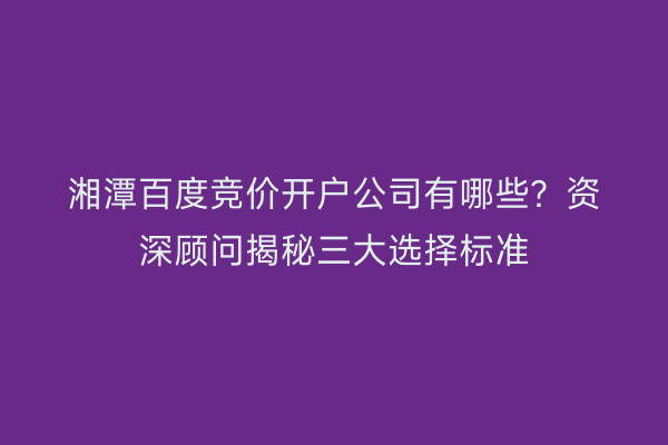 湘潭百度竞价开户公司有哪些？资深顾问揭秘三大选择标准