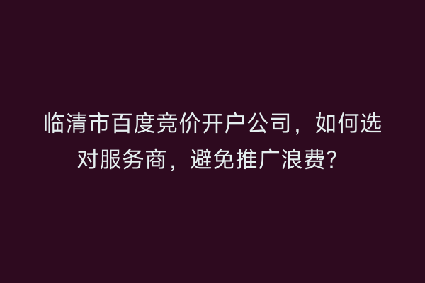 临清市百度竞价开户公司，如何选对服务商，避免推广浪费？