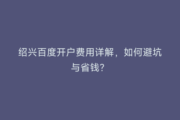 绍兴百度开户费用详解，如何避坑与省钱？