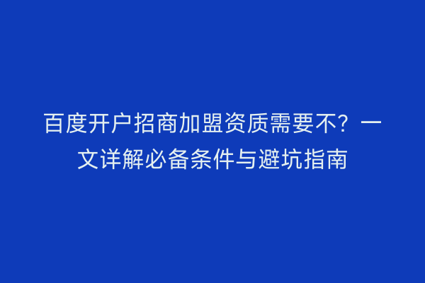 百度开户招商加盟资质需要不？一文详解必备条件与避坑指南