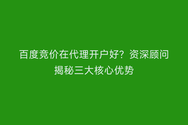 百度竞价在代理开户好？资深顾问揭秘三大核心优势