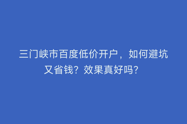 三门峡市百度低价开户，如何避坑又省钱？效果真好吗？