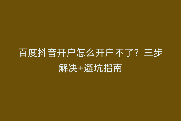 百度抖音开户怎么开户不了？三步解决+避坑指南