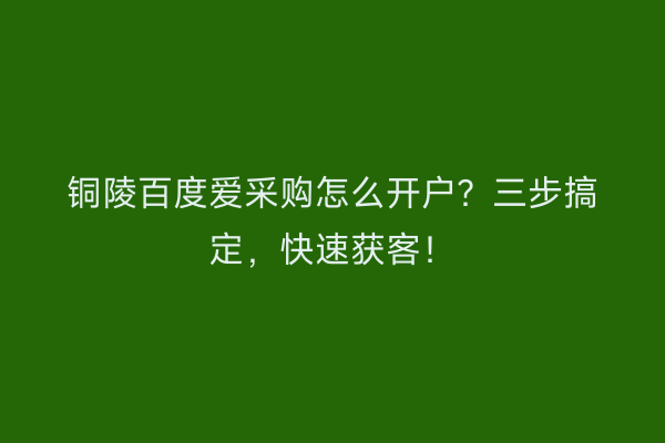 铜陵百度爱采购怎么开户？三步搞定，快速获客！