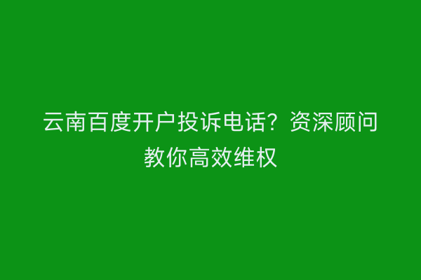云南百度开户投诉电话？资深顾问教你高效维权