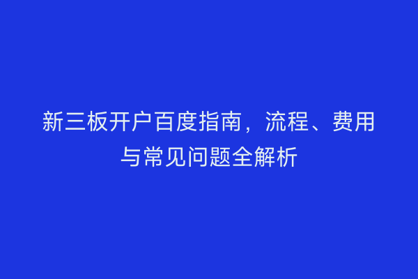 新三板开户百度指南，流程、费用与常见问题全解析