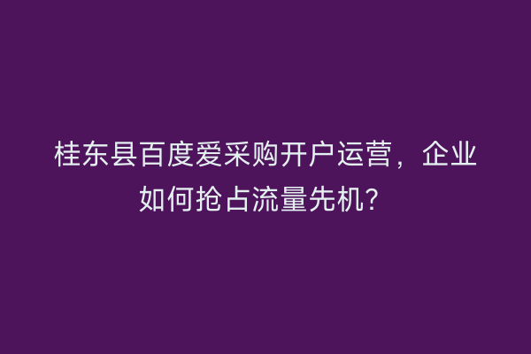 桂东县百度爱采购开户运营，企业如何抢占流量先机？