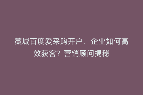 藁城百度爱采购开户，企业如何高效获客？营销顾问揭秘