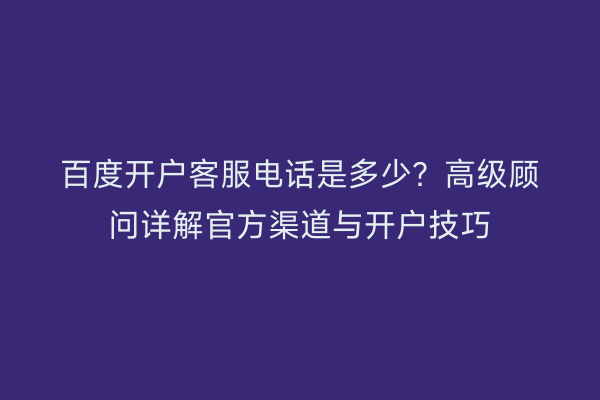 百度开户客服电话是多少？高级顾问详解官方渠道与开户技巧