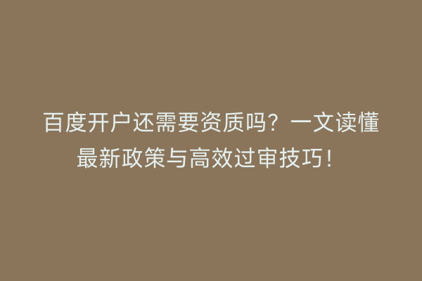 百度开户还需要资质吗？一文读懂最新政策与高效过审技巧！