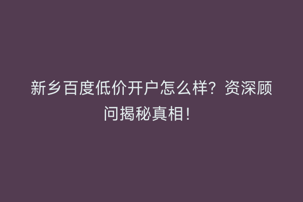 新乡百度低价开户怎么样？资深顾问揭秘真相！