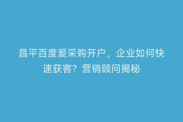 昌平百度爱采购开户，企业如何快速获客？营销顾问揭秘