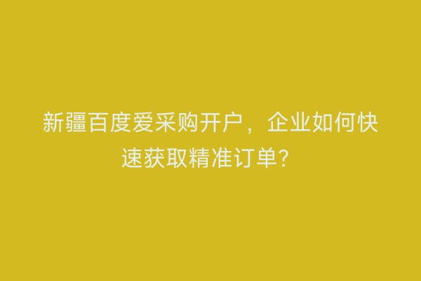 新疆百度爱采购开户，企业如何快速获取精准订单？