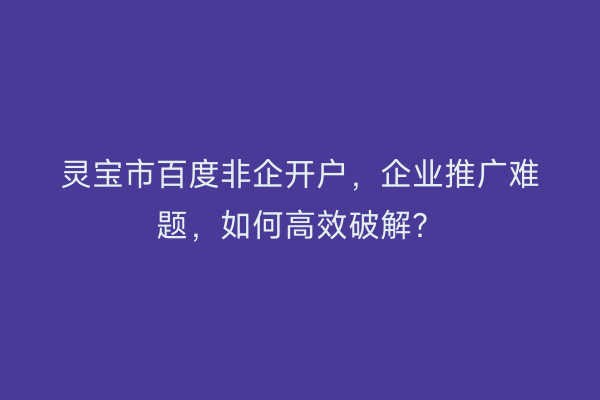 灵宝市百度非企开户，企业推广难题，如何高效破解？