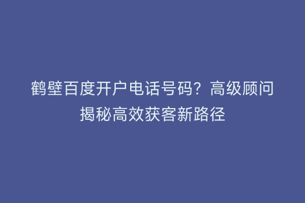 鹤壁百度开户电话号码？高级顾问揭秘高效获客新路径