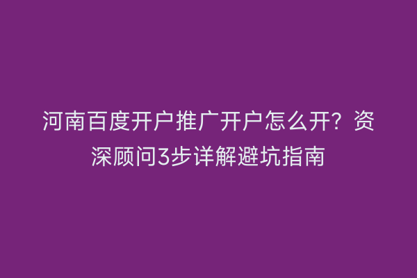 河南百度开户推广开户怎么开？资深顾问3步详解避坑指南
