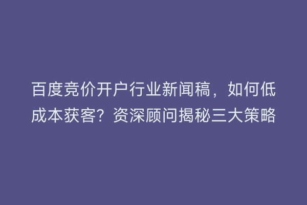 百度竞价开户行业新闻稿,如何低成本获客?资深顾问揭秘三大策略