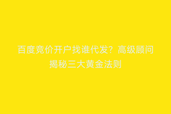 百度竞价开户找谁代发？高级顾问揭秘三大黄金法则