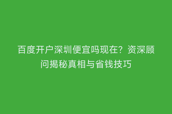 百度开户深圳便宜吗现在?资深顾问揭秘真相与省钱技巧