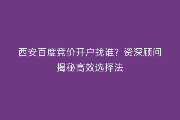 西安百度竞价开户找谁？资深顾问揭秘高效选择法