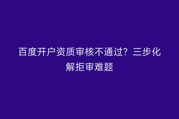 百度开户资质审核不通过？三步化解拒审难题