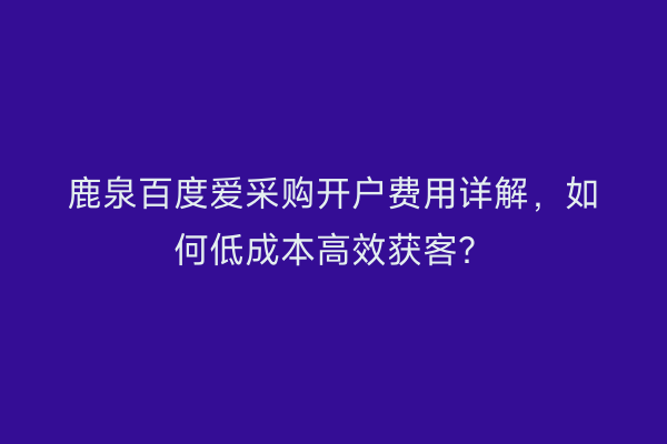 鹿泉百度爱采购开户费用详解，如何低成本高效获客？