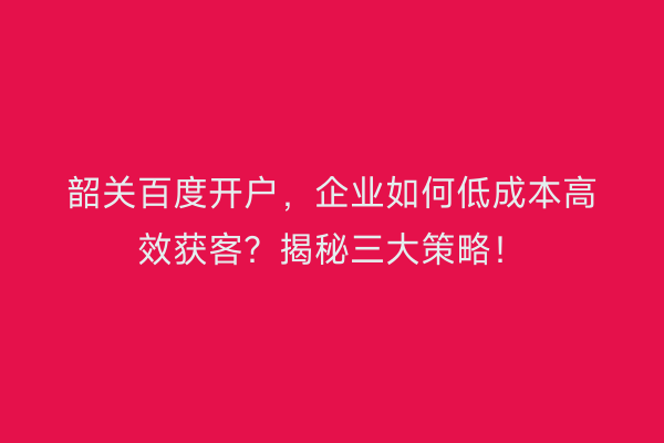 韶关百度开户，企业如何低成本高效获客？揭秘三大策略！