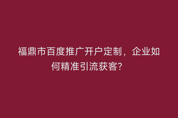 福鼎市百度推广开户定制，企业如何精准引流获客？