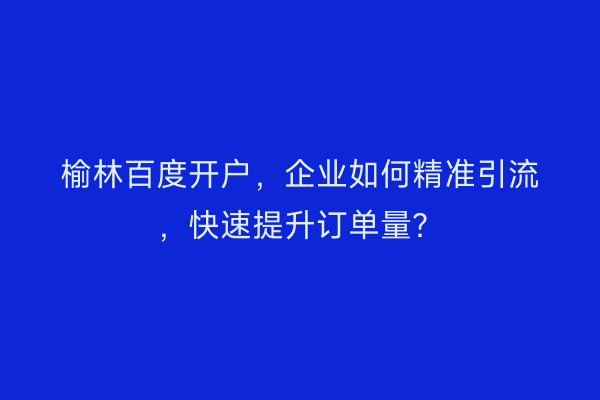 榆林百度开户，企业如何精准引流，快速提升订单量？