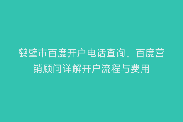 鹤壁市百度开户电话查询，百度营销顾问详解开户流程与费用