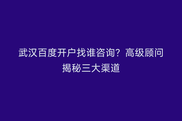武汉百度开户找谁咨询?高级顾问揭秘三大渠道