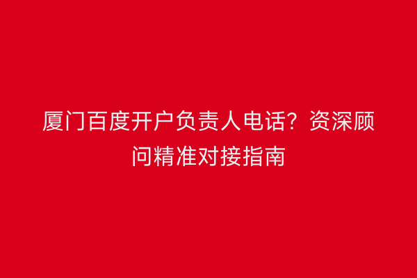 厦门百度开户负责人电话？资深顾问精准对接指南