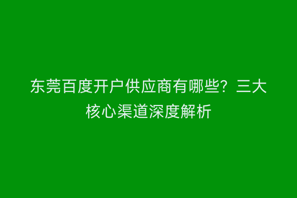 东莞百度开户供应商有哪些?三大核心渠道深度解析