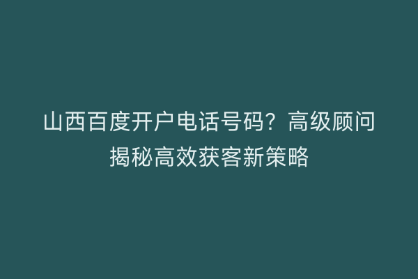 山西百度开户电话号码？高级顾问揭秘高效获客新策略