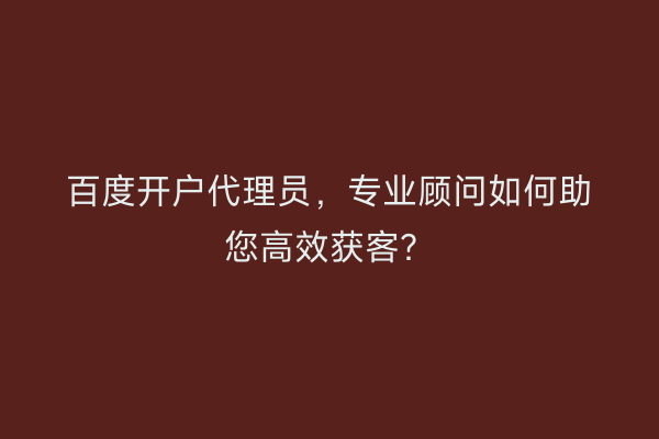 百度开户代理员，专业顾问如何助您高效获客？