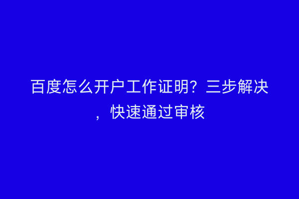 百度怎么开户工作证明？三步解决，快速通过审核