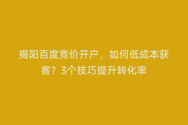 揭阳百度竞价开户,如何低成本获客?3个技巧提升转化率