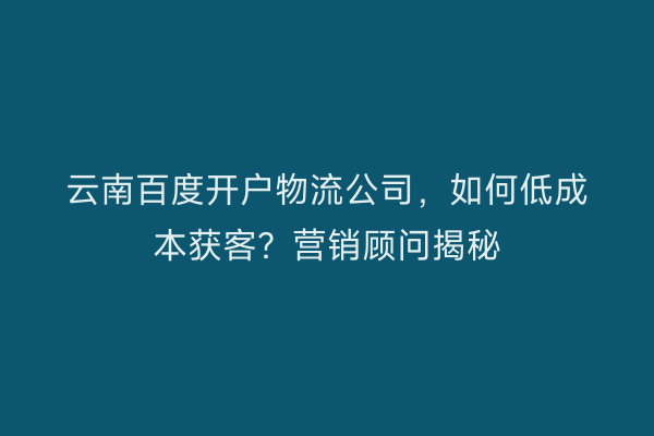 云南百度开户物流公司，如何低成本获客？营销顾问揭秘