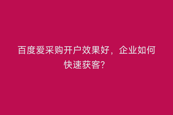 百度爱采购开户效果好，企业如何快速获客？