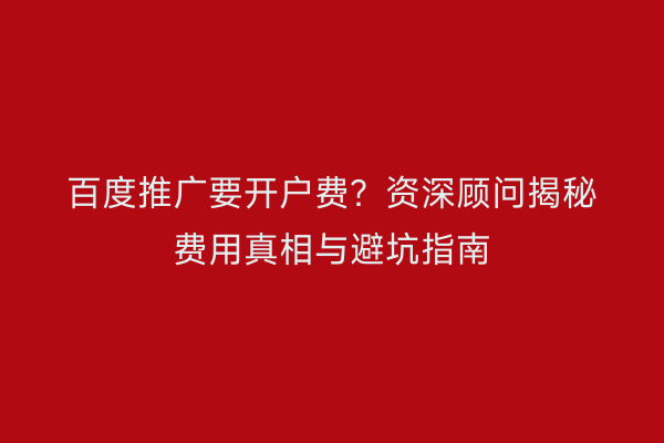 百度推广要开户费？资深顾问揭秘费用真相与避坑指南