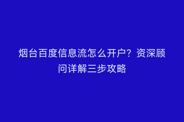 烟台百度信息流怎么开户？资深顾问详解三步攻略