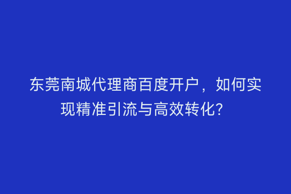 东莞南城代理商百度开户,如何实现精准引流与高效转化?