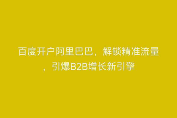百度开户阿里巴巴，解锁精准流量，引爆B2B增长新引擎