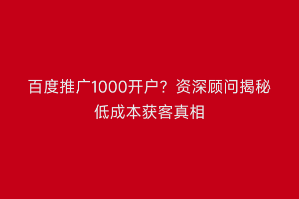 百度推广1000开户？资深顾问揭秘低成本获客真相
