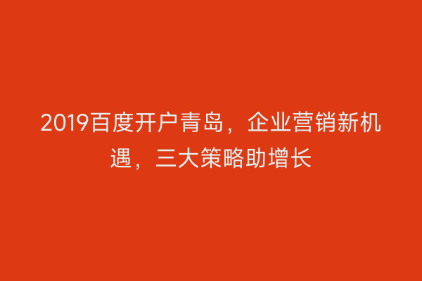 2019百度开户青岛,企业营销新机遇,三大策略助增长